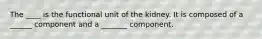 The ____ is the functional unit of the kidney. It is composed of a ______ component and a _______ component.