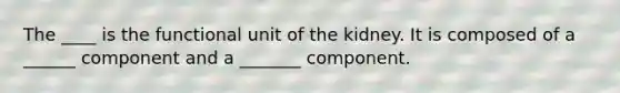 The ____ is the functional unit of the kidney. It is composed of a ______ component and a _______ component.