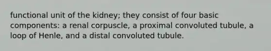 functional unit of the kidney; they consist of four basic components: a renal corpuscle, a proximal convoluted tubule, a loop of Henle, and a distal convoluted tubule.