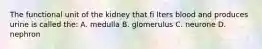 The functional unit of the kidney that fi lters blood and produces urine is called the: A. medulla B. glomerulus C. neurone D. nephron