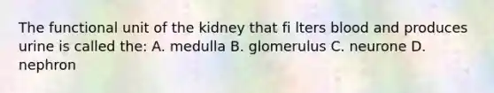 The functional unit of the kidney that fi lters blood and produces urine is called the: A. medulla B. glomerulus C. neurone D. nephron