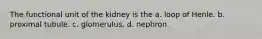 The functional unit of the kidney is the a. loop of Henle. b. proximal tubule. c. glomerulus. d. nephron.