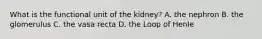 What is the functional unit of the kidney? A. the nephron B. the glomerulus C. the vasa recta D. the Loop of Henle