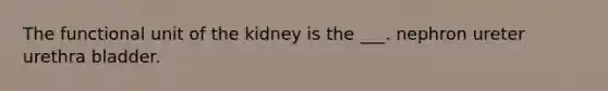 The functional unit of the kidney is the ___. nephron ureter urethra bladder.