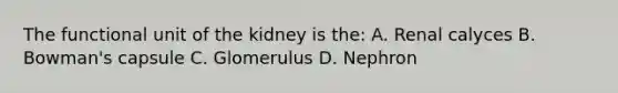 The functional unit of the kidney is the: A. Renal calyces B. Bowman's capsule C. Glomerulus D. Nephron