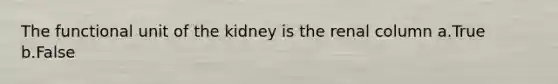 The functional unit of the kidney is the renal column a.True b.False