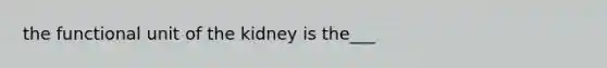 the functional unit of the kidney is the___