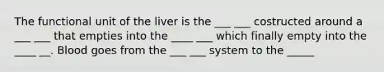 The functional unit of the liver is the ___ ___ costructed around a ___ ___ that empties into the ____ ___ which finally empty into the ____ __. Blood goes from the ___ ___ system to the _____