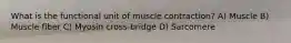 What is the functional unit of muscle contraction? A) Muscle B) Muscle fiber C) Myosin cross-bridge D) Sarcomere