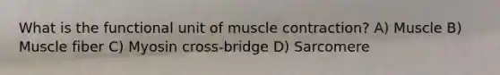 What is the functional unit of muscle contraction? A) Muscle B) Muscle fiber C) Myosin cross-bridge D) Sarcomere