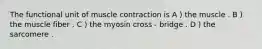 The functional unit of muscle contraction is A ) the muscle . B ) the muscle fiber . C ) the myosin cross - bridge . D ) the sarcomere .