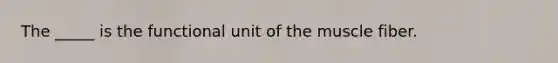 The _____ is the functional unit of the muscle fiber.