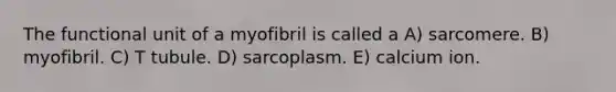 The functional unit of a myofibril is called a A) sarcomere. B) myofibril. C) T tubule. D) sarcoplasm. E) calcium ion.