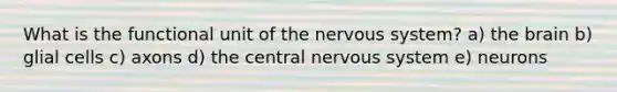 What is the functional unit of the nervous system? a) the brain b) glial cells c) axons d) the central nervous system e) neurons