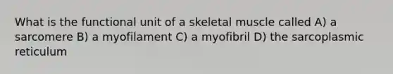 What is the functional unit of a skeletal muscle called A) a sarcomere B) a myofilament C) a myofibril D) the sarcoplasmic reticulum