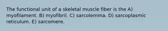 The functional unit of a skeletal muscle fiber is the A) myofilament. B) myofibril. C) sarcolemma. D) sarcoplasmic reticulum. E) sarcomere.