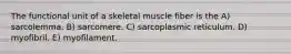 The functional unit of a skeletal muscle fiber is the A) sarcolemma. B) sarcomere. C) sarcoplasmic reticulum. D) myofibril. E) myofilament.