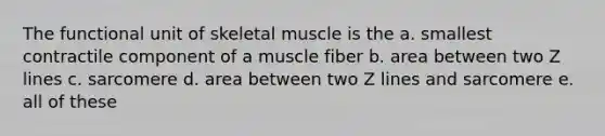 The functional unit of skeletal muscle is the a. smallest contractile component of a muscle fiber b. area between two Z lines c. sarcomere d. area between two Z lines and sarcomere e. all of these