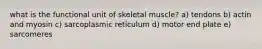 what is the functional unit of skeletal muscle? a) tendons b) actin and myosin c) sarcoplasmic reticulum d) motor end plate e) sarcomeres