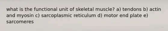 what is the functional unit of skeletal muscle? a) tendons b) actin and myosin c) sarcoplasmic reticulum d) motor end plate e) sarcomeres