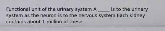 Functional unit of the urinary system A _____ is to the urinary system as the neuron is to the nervous system Each kidney contains about 1 million of these