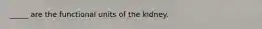 _____ are the functional units of the kidney.