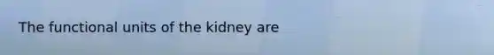 The functional units of the kidney are