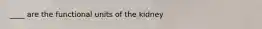 ____ are the functional units of the kidney