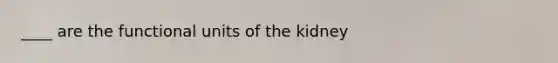 ____ are the functional units of the kidney