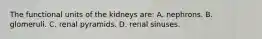 The functional units of the kidneys are: A. nephrons. B. glomeruli. C. renal pyramids. D. renal sinuses.