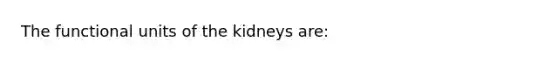 The functional units of the kidneys are: