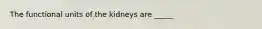 The functional units of the kidneys are _____