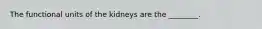 The functional units of the kidneys are the ________.