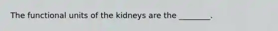 The functional units of the kidneys are the ________.