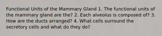 Functional Units of the Mammary Gland 1. The functional units of the mammary gland are the? 2. Each alveolus is composed of? 3. How are the ducts arranged? 4. What cells surround the secretory cells and what do they do?