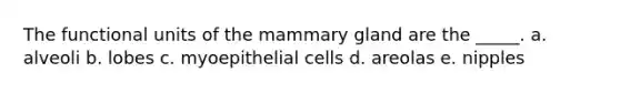 The functional units of the mammary gland are the _____. a. alveoli b. lobes c. myoepithelial cells d. areolas e. nipples