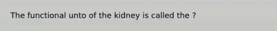 The functional unto of the kidney is called the ?