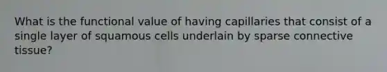 What is the functional value of having capillaries that consist of a single layer of squamous cells underlain by sparse connective tissue?