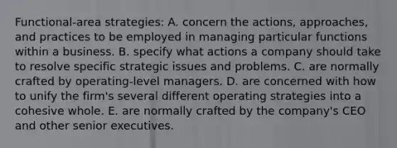 Functional-area strategies: A. concern the actions, approaches, and practices to be employed in managing particular functions within a business. B. specify what actions a company should take to resolve specific strategic issues and problems. C. are normally crafted by operating-level managers. D. are concerned with how to unify the firm's several different operating strategies into a cohesive whole. E. are normally crafted by the company's CEO and other senior executives.