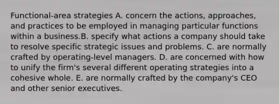 Functional-area strategies A. concern the actions, approaches, and practices to be employed in managing particular functions within a business.B. specify what actions a company should take to resolve specific strategic issues and problems. C. are normally crafted by operating-level managers. D. are concerned with how to unify the firm's several different operating strategies into a cohesive whole. E. are normally crafted by the company's CEO and other senior executives.