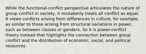 While the functional-conflict perspective articulates the nature of group conflict in society, it mistakenly treats all conflict as equal. It views conflicts arising from differences in culture, for example, as similar to those arising from structural variations in power, such as between classes or genders. So it is power-conflict theory instead that highlights the connection between group conflict and the distribution of economic, social, and political resources.