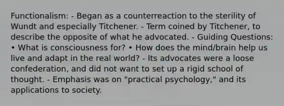 Functionalism: - Began as a counterreaction to the sterility of Wundt and especially Titchener. - Term coined by Titchener, to describe the opposite of what he advocated. - Guiding Questions: • What is consciousness for? • How does the mind/brain help us live and adapt in the real world? - Its advocates were a loose confederation, and did not want to set up a rigid school of thought. - Emphasis was on "practical psychology," and its applications to society.