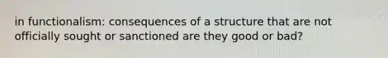 in functionalism: consequences of a structure that are not officially sought or sanctioned are they good or bad?