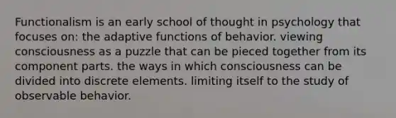 Functionalism is an early school of thought in psychology that focuses on: the adaptive functions of behavior. viewing consciousness as a puzzle that can be pieced together from its component parts. the ways in which consciousness can be divided into discrete elements. limiting itself to the study of observable behavior.