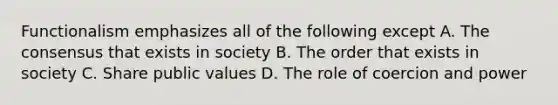 Functionalism emphasizes all of the following except A. The consensus that exists in society B. The order that exists in society C. Share public values D. The role of coercion and power