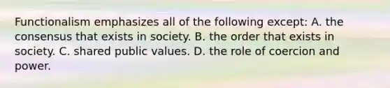 Functionalism emphasizes all of the following except: A. the consensus that exists in society. B. the order that exists in society. C. shared public values. D. the role of coercion and power.