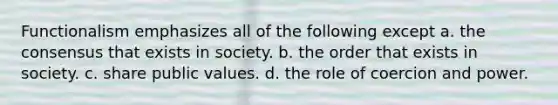 Functionalism emphasizes all of the following except a. the consensus that exists in society. b. the order that exists in society. c. share public values. d. the role of coercion and power.