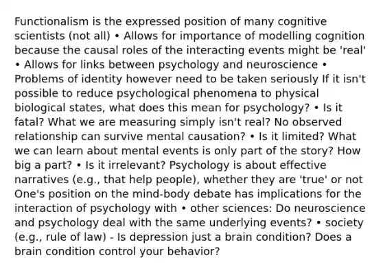 Functionalism is the expressed position of many cognitive scientists (not all) • Allows for importance of modelling cognition because the causal roles of the interacting events might be 'real' • Allows for links between psychology and neuroscience • Problems of identity however need to be taken seriously If it isn't possible to reduce psychological phenomena to physical biological states, what does this mean for psychology? • Is it fatal? What we are measuring simply isn't real? No observed relationship can survive mental causation? • Is it limited? What we can learn about mental events is only part of the story? How big a part? • Is it irrelevant? Psychology is about effective narratives (e.g., that help people), whether they are 'true' or not One's position on the mind-body debate has implications for the interaction of psychology with • other sciences: Do neuroscience and psychology deal with the same underlying events? • society (e.g., rule of law) - Is depression just a brain condition? Does a brain condition control your behavior?