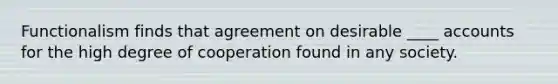 Functionalism finds that agreement on desirable ____ accounts for the high degree of cooperation found in any society.