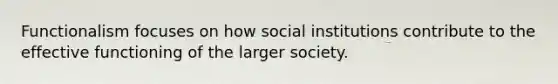 Functionalism focuses on how social institutions contribute to the effective functioning of the larger society.